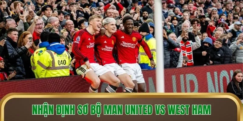 Nhận định sơ bộ Man United vs West Ham